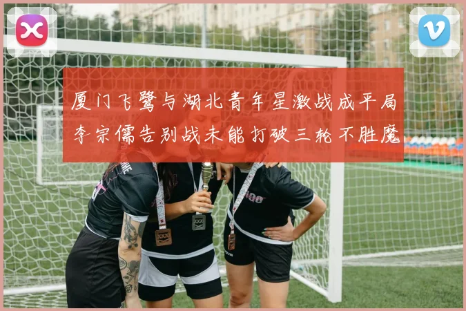 厦门飞鹭与湖北青年星激战成平局李宗儒告别战未能打破三轮不胜魔咒