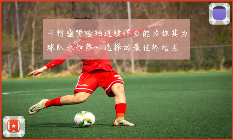 卡特盛赞哈珀连续得分能力称其为球队永恒第一选择的最佳终结点