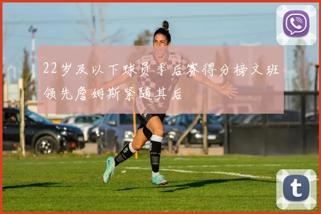 22岁及以下球员季后赛得分榜文班领先詹姆斯紧随其后