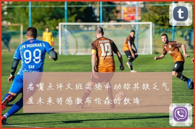 名嘴点评文班离场举动称其缺乏气度未来将感激布伦森的教诲