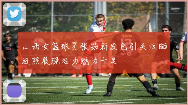 山西女篮球员张茹新发色引关注晒近照展现活力魅力十足