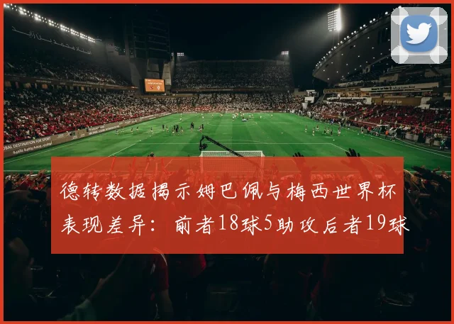 德转数据揭示姆巴佩与梅西世界杯表现差异：前者18球5助攻后者19球8助攻