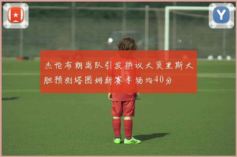 杰伦布朗离队引发热议大莫里斯大胆预测塔图姆新赛季场均40分