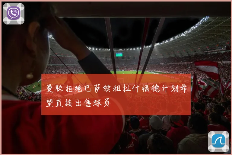 曼联拒绝巴萨续租拉什福德计划希望直接出售球员