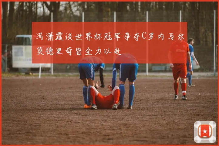 冯潇霆谈世界杯冠军争夺C罗内马尔莫德里奇皆全力以赴