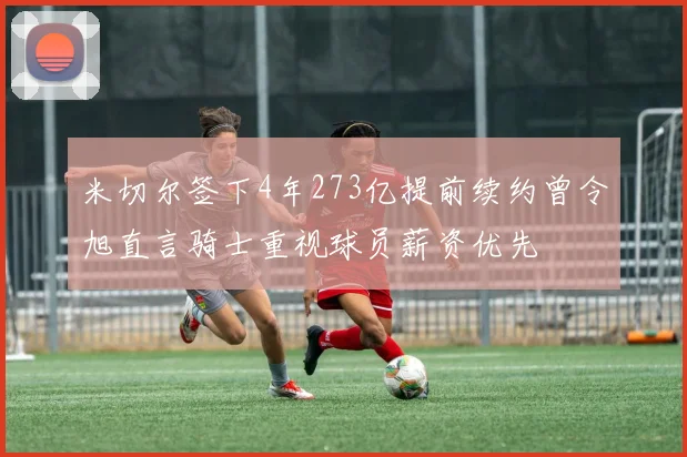 米切尔签下4年273亿提前续约曾令旭直言骑士重视球员薪资优先
